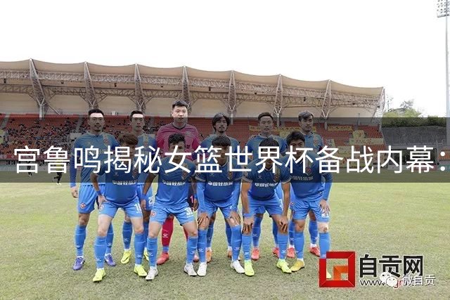 宫鲁鸣揭秘女篮世界杯备战内幕：新生代崛起迎战世界劲敌